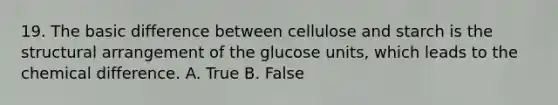 19. The basic difference between cellulose and starch is the structural arrangement of the glucose units, which leads to the chemical difference. A. True B. False