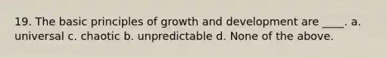 19. The basic principles of growth and development are ____. a. universal c. chaotic b. unpredictable d. None of the above.