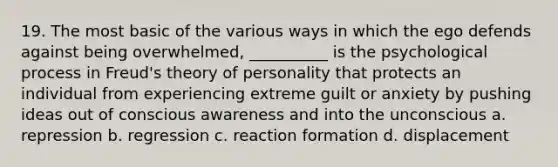 19. The most basic of the various ways in which the ego defends against being overwhelmed, __________ is the psychological process in Freud's theory of personality that protects an individual from experiencing extreme guilt or anxiety by pushing ideas out of conscious awareness and into the unconscious a. repression b. regression c. reaction formation d. displacement