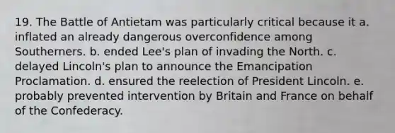 19. The Battle of Antietam was particularly critical because it a. inflated an already dangerous overconfidence among Southerners. b. ended Lee's plan of invading the North. c. delayed Lincoln's plan to announce the Emancipation Proclamation. d. ensured the reelection of President Lincoln. e. probably prevented intervention by Britain and France on behalf of the Confederacy.