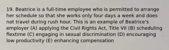 19. Beatrice is a full-time employee who is permitted to arrange her schedule so that she works only four days a week and does not travel during rush hour. This is an example of Beatrice's employer (A) applying the <a href='https://www.questionai.com/knowledge/kkdJLQddfe-civil-rights' class='anchor-knowledge'>civil rights</a> Act, Title VII (B) scheduling flextime (C) engaging in sexual discrimination (D) encouraging low productivity (E) enhancing compensation