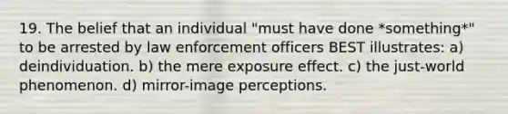 19. The belief that an individual "must have done *something*" to be arrested by law enforcement officers BEST illustrates: a) deindividuation. b) the mere exposure effect. c) the just-world phenomenon. d) mirror-image perceptions.