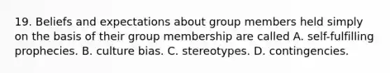 19. Beliefs and expectations about group members held simply on the basis of their group membership are called A. self-fulfilling prophecies. B. culture bias. C. stereotypes. D. contingencies.