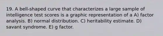 19. A bell-shaped curve that characterizes a large sample of intelligence test scores is a graphic representation of a A) factor analysis. B) normal distribution. C) heritability estimate. D) savant syndrome. E) g factor.