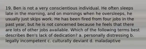 19. Ben is not a very conscientious individual. He often sleeps late in the morning, and on mornings when he oversleeps, he usually just skips work. He has been fired from four jobs in the past year, but he is not concerned because he feels that there are lots of other jobs available. Which of the following terms best describes Ben's lack of dedication? a. personally distressing b. legally incompetent c. culturally deviant d. maladaptive