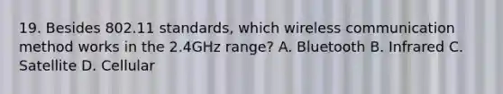 19. Besides 802.11 standards, which wireless communication method works in the 2.4GHz range? A. Bluetooth B. Infrared C. Satellite D. Cellular