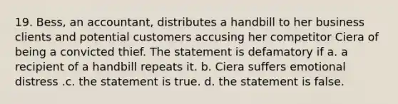 19. Bess, an accountant, distributes a handbill to her business clients and potential customers accusing her competitor Ciera of being a convicted thief. The statement is defamatory if a. a recipient of a handbill repeats it. b. Ciera suffers emotional distress .c. the statement is true. d. the statement is false.