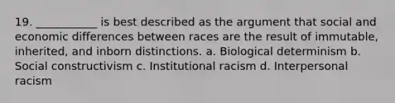 19. ___________ is best described as the argument that social and economic differences between races are the result of immutable, inherited, and inborn distinctions. a. Biological determinism b. Social constructivism c. Institutional racism d. Interpersonal racism