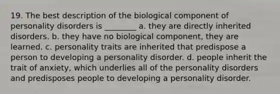 19. The best description of the biological component of personality disorders is ________ a. they are directly inherited disorders. b. they have no biological component, they are learned. c. personality traits are inherited that predispose a person to developing a personality disorder. d. people inherit the trait of anxiety, which underlies all of the personality disorders and predisposes people to developing a personality disorder.