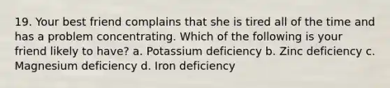 19. Your best friend complains that she is tired all of the time and has a problem concentrating. Which of the following is your friend likely to have? a. Potassium deficiency b. Zinc deficiency c. Magnesium deficiency d. Iron deficiency