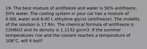 19. The best mixture of antifreeze and water is 50% antifreeze, 50% water. The cooling system in your car has a mixture of 6.00L water and 6.00 L ethylene glycol (antifreeze). The molality of the solution is 17.9m. The chemical formula of antifreeze is C2H6O2 and its density is 1.1132 g/cm3. If the summer temperatures rise and the coolant reaches a temperature of 108°C, will it boil?