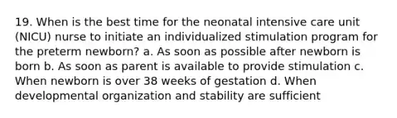 19. When is the best time for the neonatal intensive care unit (NICU) nurse to initiate an individualized stimulation program for the preterm newborn? a. As soon as possible after newborn is born b. As soon as parent is available to provide stimulation c. When newborn is over 38 weeks of gestation d. When developmental organization and stability are sufficient