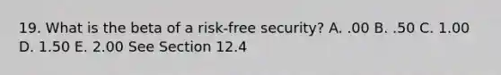 19. What is the beta of a risk-free security? A. .00 B. .50 C. 1.00 D. 1.50 E. 2.00 See Section 12.4