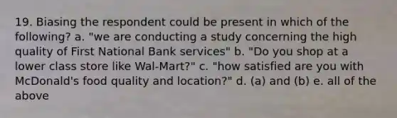 19. Biasing the respondent could be present in which of the following? a. "we are conducting a study concerning the high quality of First National Bank services" b. "Do you shop at a lower class store like Wal-Mart?" c. "how satisfied are you with McDonald's food quality and location?" d. (a) and (b) e. all of the above