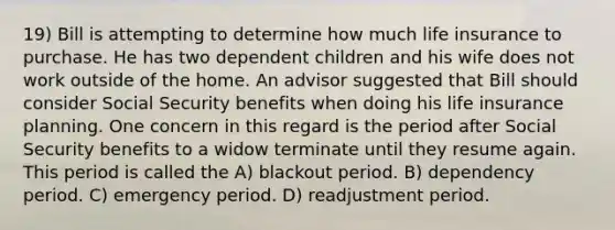 19) Bill is attempting to determine how much life insurance to purchase. He has two dependent children and his wife does not work outside of the home. An advisor suggested that Bill should consider Social Security benefits when doing his life insurance planning. One concern in this regard is the period after Social Security benefits to a widow terminate until they resume again. This period is called the A) blackout period. B) dependency period. C) emergency period. D) readjustment period.