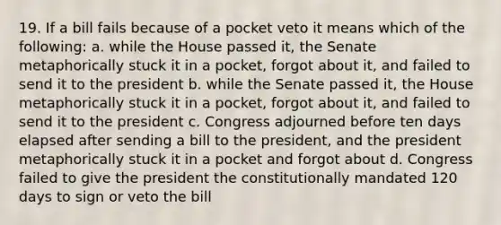 19. If a bill fails because of a pocket veto it means which of the following: a. while the House passed it, the Senate metaphorically stuck it in a pocket, forgot about it, and failed to send it to the president b. while the Senate passed it, the House metaphorically stuck it in a pocket, forgot about it, and failed to send it to the president c. Congress adjourned before ten days elapsed after sending a bill to the president, and the president metaphorically stuck it in a pocket and forgot about d. Congress failed to give the president the constitutionally mandated 120 days to sign or veto the bill