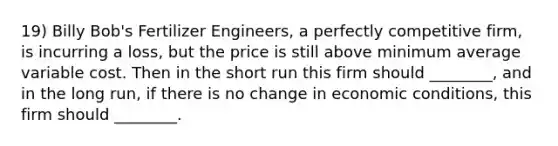 19) Billy Bob's Fertilizer Engineers, a perfectly competitive firm, is incurring a loss, but the price is still above minimum average variable cost. Then in the short run this firm should ________, and in the long run, if there is no change in economic conditions, this firm should ________.