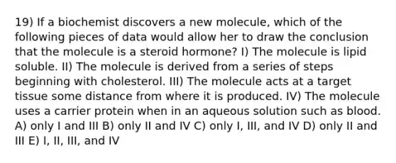 19) If a biochemist discovers a new molecule, which of the following pieces of data would allow her to draw the conclusion that the molecule is a steroid hormone? I) The molecule is lipid soluble. II) The molecule is derived from a series of steps beginning with cholesterol. III) The molecule acts at a target tissue some distance from where it is produced. IV) The molecule uses a carrier protein when in an aqueous solution such as blood. A) only I and III B) only II and IV C) only I, III, and IV D) only II and III E) I, II, III, and IV