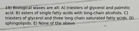 19) Biological waxes are all: A) triesters of glycerol and palmitic acid. B) esters of single fatty acids with long-chain alcohols. C) triesters of glycerol and three long chain saturated fatty acids. D) sphingolipids. E) None of the above