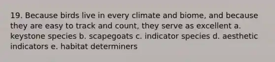 19. Because birds live in every climate and biome, and because they are easy to track and count, they serve as excellent a. keystone species b. scapegoats c. indicator species d. aesthetic indicators e. habitat determiners