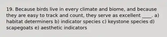 19. Because birds live in every climate and biome, and because they are easy to track and count, they serve as excellent ____. a) habitat determiners b) indicator species c) keystone species d) scapegoats e) aesthetic indicators