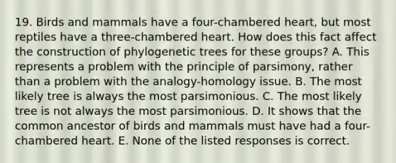 19. Birds and mammals have a four-chambered heart, but most reptiles have a three-chambered heart. How does this fact affect the construction of phylogenetic trees for these groups? A. This represents a problem with the principle of parsimony, rather than a problem with the analogy-homology issue. B. The most likely tree is always the most parsimonious. C. The most likely tree is not always the most parsimonious. D. It shows that the common ancestor of birds and mammals must have had a four-chambered heart. E. None of the listed responses is correct.