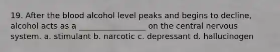 19. After the blood alcohol level peaks and begins to decline, alcohol acts as a _________________ on the central nervous system. a. stimulant b. narcotic c. depressant d. hallucinogen