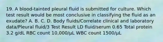 19. A blood-tainted pleural fluid is submitted for culture. Which test result would be most conclusive in classifying the fluid as an exudate? A. B. C. D. Body fluids/Correlate clinical and laboratory data/Pleural fluid/3 Test Result LD fluid/serum 0.65 Total protein 3.2 g/dL RBC count 10,000/μL WBC count 1500/μL