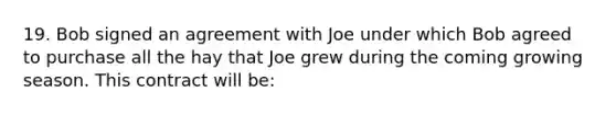 19. Bob signed an agreement with Joe under which Bob agreed to purchase all the hay that Joe grew during the coming growing season. This contract will be: