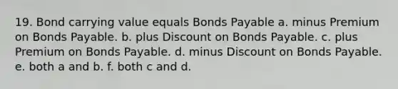 19. Bond carrying value equals Bonds Payable a. minus Premium on Bonds Payable. b. plus Discount on Bonds Payable. c. plus Premium on Bonds Payable. d. minus Discount on Bonds Payable. e. both a and b. f. both c and d.