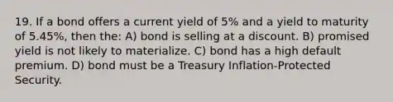 19. If a bond offers a current yield of 5% and a yield to maturity of 5.45%, then the: A) bond is selling at a discount. B) promised yield is not likely to materialize. C) bond has a high default premium. D) bond must be a Treasury Inflation-Protected Security.