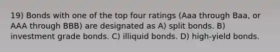 19) Bonds with one of the top four ratings (Aaa through Baa, or AAA through BBB) are designated as A) split bonds. B) investment grade bonds. C) illiquid bonds. D) high-yield bonds.