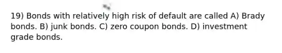 19) Bonds with relatively high risk of default are called A) Brady bonds. B) junk bonds. C) zero coupon bonds. D) investment grade bonds.