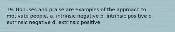 19. Bonuses and praise are examples of the approach to motivate people. a. intrinsic negative b. intrinsic positive c. extrinsic negative d. extrinsic positive