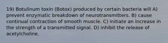 19) Botulinum toxin (Botox) produced by certain bacteria will A) prevent enzymatic breakdown of neurotransmitters. B) cause continual contraction of smooth muscle. C) initiate an increase in the strength of a transmitted signal. D) inhibit the release of acetylcholine.