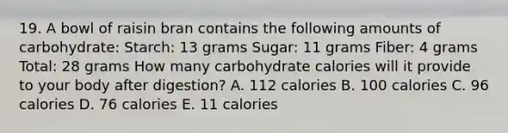 19. A bowl of raisin bran contains the following amounts of carbohydrate: Starch: 13 grams Sugar: 11 grams Fiber: 4 grams Total: 28 grams How many carbohydrate calories will it provide to your body after digestion? A. 112 calories B. 100 calories C. 96 calories D. 76 calories E. 11 calories