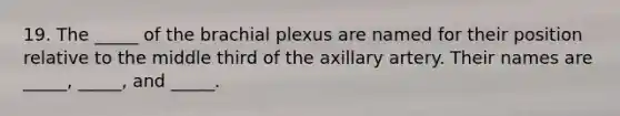 19. The _____ of the brachial plexus are named for their position relative to the middle third of the axillary artery. Their names are _____, _____, and _____.