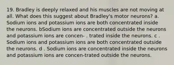 19. Bradley is deeply relaxed and his muscles are not moving at all. What does this suggest about Bradley's motor neurons? a. Sodium ions and potassium ions are both concentrated inside the neurons. bSodium ions are concentrated outside the neurons and potassium ions are concen- . trated inside the neurons. c . Sodium ions and potassium ions are both concentrated outside the neurons. d . Sodium ions are concentrated inside the neurons and potassium ions are concen-trated outside the neurons.