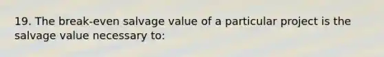 19. The break-even salvage value of a particular project is the salvage value necessary to: