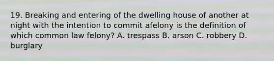 19. Breaking and entering of the dwelling house of another at night with the intention to commit afelony is the definition of which common law felony? A. trespass B. arson C. robbery D. burglary