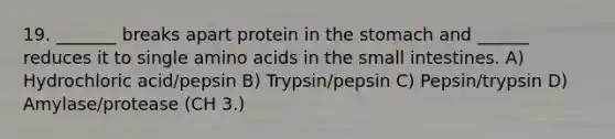 19. _______ breaks apart protein in the stomach and ______ reduces it to single amino acids in the small intestines. A) Hydrochloric acid/pepsin B) Trypsin/pepsin C) Pepsin/trypsin D) Amylase/protease (CH 3.)