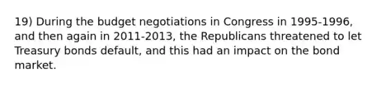 19) During the budget negotiations in Congress in 1995-1996, and then again in 2011-2013, the Republicans threatened to let Treasury bonds default, and this had an impact on the bond market.