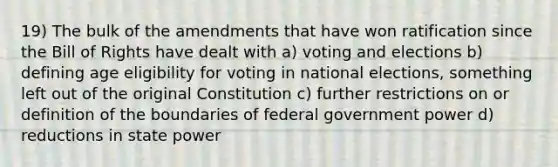 19) The bulk of the amendments that have won ratification since the Bill of Rights have dealt with a) voting and elections b) defining age eligibility for voting in national elections, something left out of the original Constitution c) further restrictions on or definition of the boundaries of federal government power d) reductions in state power