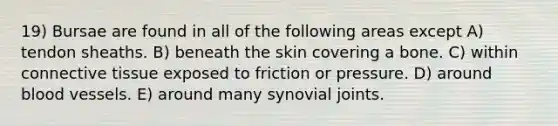 19) Bursae are found in all of the following areas except A) tendon sheaths. B) beneath the skin covering a bone. C) within connective tissue exposed to friction or pressure. D) around blood vessels. E) around many synovial joints.