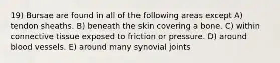 19) Bursae are found in all of the following areas except A) tendon sheaths. B) beneath the skin covering a bone. C) within <a href='https://www.questionai.com/knowledge/kYDr0DHyc8-connective-tissue' class='anchor-knowledge'>connective tissue</a> exposed to friction or pressure. D) around <a href='https://www.questionai.com/knowledge/kZJ3mNKN7P-blood-vessels' class='anchor-knowledge'>blood vessels</a>. E) around many synovial joints