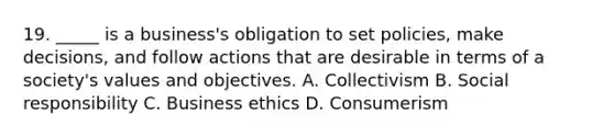 19. _____ is a business's obligation to set policies, make decisions, and follow actions that are desirable in terms of a society's values and objectives. A. Collectivism B. Social responsibility C. Business ethics D. Consumerism