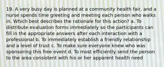 19. A very busy day is planned at a community health fair, and a nurse spends time greeting and meeting each person who walks in. Which best describes the rationale for this action? a. To distribute evaluation forms immediately so the participants can fill in the appropriate answers after each interaction with a professional b. To immediately establish a friendly relationship and a level of trust c. To make sure everyone knew who was sponsoring this free event d. To most efficiently send the person to the area consistent with his or her apparent health need