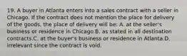 19. A buyer in Atlanta enters into a sales contract with a seller in Chicago. If the contract does not mention the place for delivery of the goods, the place of delivery will be: A. at the seller's business or residence in Chicago.B. as stated in all destination contracts.C. at the buyer's business or residence in Atlanta.D. irrelevant since the contract is void.