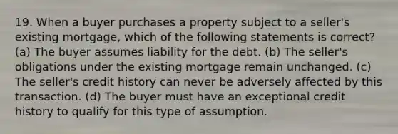 19. When a buyer purchases a property subject to a seller's existing mortgage, which of the following statements is correct? (a) The buyer assumes liability for the debt. (b) The seller's obligations under the existing mortgage remain unchanged. (c) The seller's credit history can never be adversely affected by this transaction. (d) The buyer must have an exceptional credit history to qualify for this type of assumption.