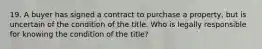 19. A buyer has signed a contract to purchase a property, but is uncertain of the condition of the title. Who is legally responsible for knowing the condition of the title?